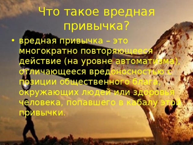 Что такое вредная привычка? вредная привычка – это многократно повторяющееся действие (на уровне автоматизма), отличающееся вредоносностью с позиции общественного блага, окружающих людей или здоровья человека, попавшего в кабалу этой привычки. 