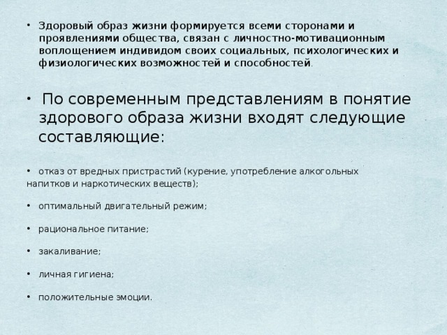 Здоровый образ жизни формируется всеми сторонами и проявлениями общества, связан с личностно-мотивационным воплощением индивидом своих социальных, психологических и физиологических возможностей и способностей .     По современным представлениям в понятие здорового образа жизни входят следующие составляющие:   отказ от вредных пристрастий (курение, употребление алкогольных напитков и наркотических веществ);   оптимальный двигательный режим;   рациональное питание;   закаливание;   личная гигиена;   положительные эмоции.   