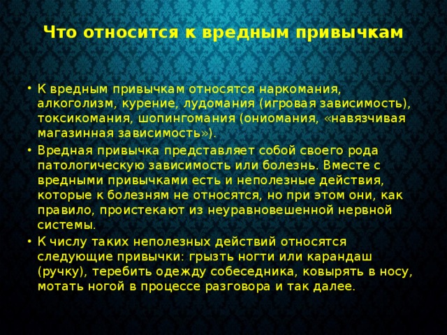 Что относится к вредным привычкам   К вредным привычкам относятся наркомания, алкоголизм, курение, лудомания (игровая зависимость), токсикомания, шопингомания (ониомания, «навязчивая магазинная зависимость»). Вредная привычка представляет собой своего рода патологическую зависимость или болезнь. Вместе с вредными привычками есть и неполезные действия, которые к болезням не относятся, но при этом они, как правило, проистекают из неуравновешенной нервной системы. К числу таких неполезных действий относятся следующие привычки: грызть ногти или карандаш (ручку), теребить одежду собеседника, ковырять в носу, мотать ногой в процессе разговора и так далее. 