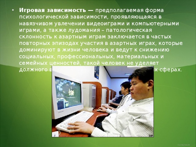 Игровая зависимость —  предполагаемая форма психологической зависимости, проявляющаяся в навязчивом увлечении видеоиграми и компьютерными играми, а также лудомания – патологическая склонность к азартным играм заключается в частых повторных эпизодах участия в азартных играх, которые доминируют в жизни человека и ведут к снижению социальных, профессиональных, материальных и семейных ценностей, такой человек не уделяет должного внимания своим обязанностям в этих сферах. 