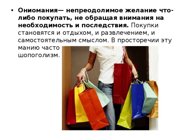 Ониомания— непреодолимое желание что-либо покупать, не обращая внимания на необходимость и последствия.  Покупки становятся и отдыхом, и развлечением, и самостоятельным смыслом. В просторечии эту манию часто называют шопинголизм или шопоголизм. 