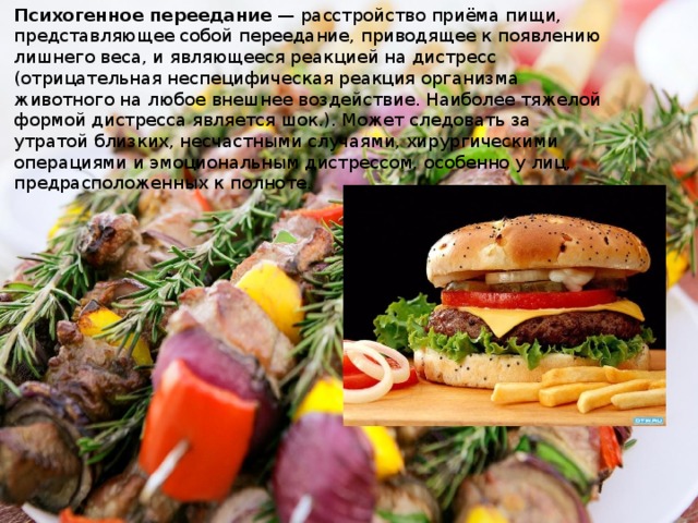 Психогенное переедание  — расстройство приёма пищи, представляющее собой переедание, приводящее к появлению лишнего веса, и являющееся реакцией на дистресс (отрицательная неспецифическая реакция организма животного на любое внешнее воздействие. Наиболее тяжелой формой дистресса является шок.). Может следовать за утратой близких, несчастными случаями, хирургическими операциями и эмоциональным дистрессом, особенно у лиц, предрасположенных к полноте. 