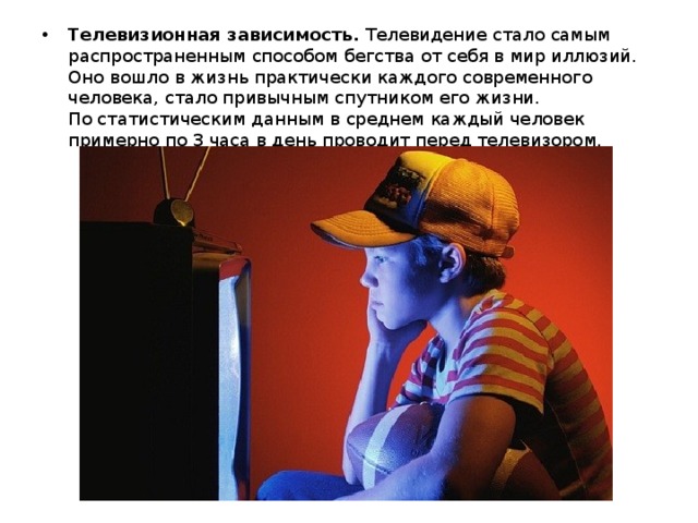 Телевизионная зависимость.  Телевидение стало самым распространенным способом бегства от себя в мир иллюзий. Оно вошло в жизнь практически каждого современного человека, стало привычным спутником его жизни.   По статистическим данным в среднем каждый человек примерно по 3 часа в день проводит перед телевизором. 