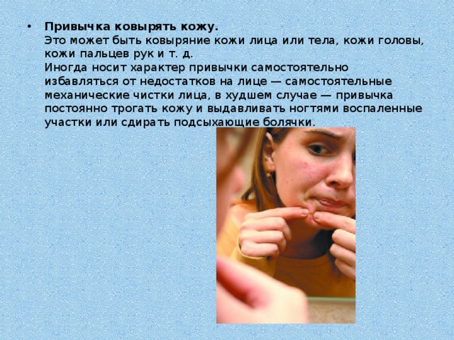 Привычка ковырять кожу.  Это может быть ковыряние кожи лица или тела, кожи головы, кожи пальцев рук и т. д.  Иногда носит характер привычки самостоятельно избавляться от недостатков на лице — самостоятельные механические чистки лица, в худшем случае — привычка постоянно трогать кожу и выдавливать ногтями воспаленные участки или сдирать подсыхающие болячки. 