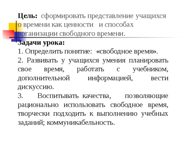 Цель:   сформировать представление учащихся о времени как ценности   и способах организации свободного времени. Задачи урока: 1. Определить понятие: «свободное время». 2. Развивать у учащихся умения планировать свое время, работать с учебником, дополнительной информацией, вести дискуссию. 3. Воспитывать  качества, позволяющие рационально использовать свободное время, творчески подходить к выполнению учебных заданий; коммуникабельность. 
