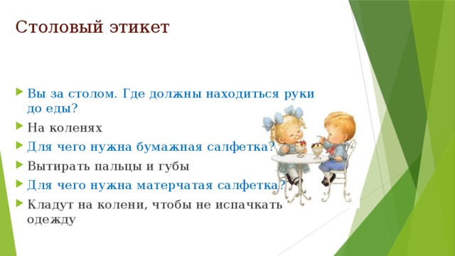 Столовый этикет Вы за столом. Где должны находиться руки до еды? На коленях Для чего нужна бумажная салфетка? Вытирать пальцы и губы Для чего нужна матерчатая салфетка? Кладут на колени, чтобы не испачкать одежду 
