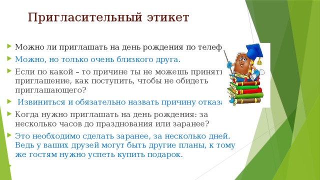 Пригласительный этикет Можно ли приглашать на день рождения по телефону? Можно, но только очень близкого друга. Если по какой – то причине ты не можешь принять приглашение, как поступить, чтобы не обидеть приглашающего?  Извиниться и обязательно назвать причину отказа. Когда нужно приглашать на день рождения: за несколько часов до празднования или заранее? Это необходимо сделать заранее, за несколько дней. Ведь у ваших друзей могут быть другие планы, к тому же гостям нужно успеть купить подарок.   