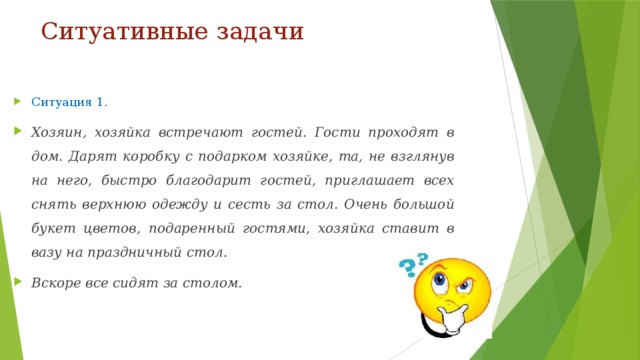 Ситуативные задачи Ситуация 1. Хозяин, хозяйка встречают гостей. Гости проходят в дом. Дарят коробку с подарком хозяйке, та, не взглянув на него, быстро благодарит гостей, приглашает всех снять верхнюю одежду и сесть за стол. Очень большой букет цветов, подаренный гостями, хозяйка ставит в вазу на праздничный стол. Вскоре все сидят за столом. 