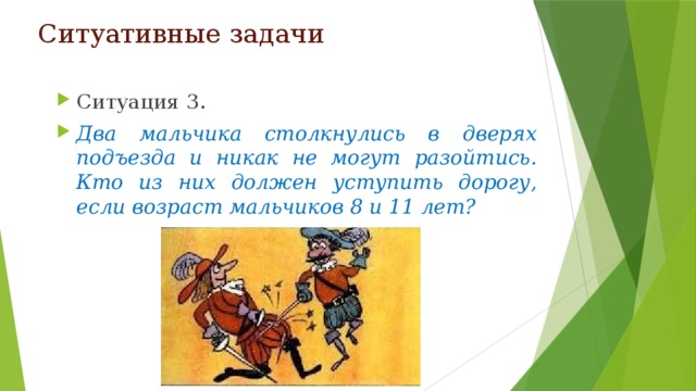 Ситуативные задачи Ситуация 3. Два мальчика столкнулись в дверях подъезда и никак не могут разойтись. Кто из них должен уступить дорогу, если возраст мальчиков 8 и 11 лет? 