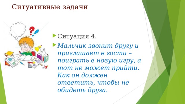 Ситуативные задачи Ситуация 4. Мальчик звонит другу и приглашает в гости – поиграть в новую игру, а тот не может прийти. Как он должен ответить, чтобы не обидеть друга. 