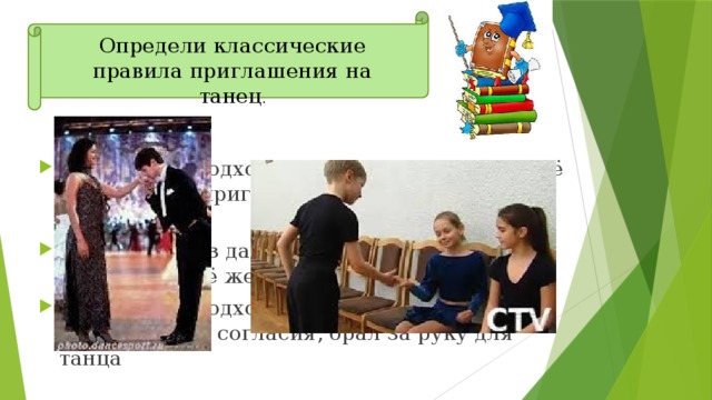 Определи классические правила приглашения на танец . 1) мужчина подходил к женщине и просил её разрешения пригласить на танец, слегка кланяясь 2) мужчина из далека показывал жестами женщине своё желание потанцевать с ней 3) мужчина подходил к женщине и, не спрашивая её согласия, брал за руку для танца 