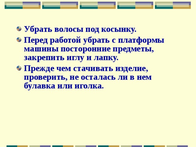 Убрать волосы под косынку. Перед работой убрать с платформы машины посторонние предметы, закрепить иглу и лапку. Прежде чем стачивать изделие, проверить, не осталась ли в нем булавка или иголка.  
