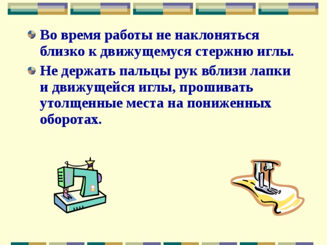 Во время работы не наклоняться близко к движущемуся стержню иглы. Не держать пальцы рук вблизи лапки и движущейся иглы, прошивать утолщенные места на пониженных оборотах. 