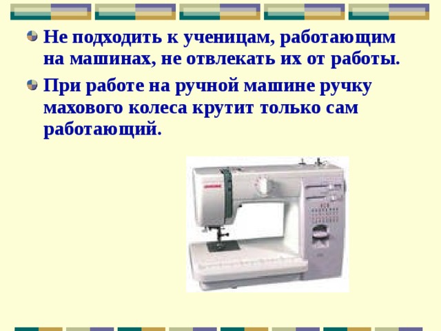 Не подходить к ученицам, работающим на машинах, не отвлекать их от работы. При работе на ручной машине ручку махового колеса крутит только сам работающий. 