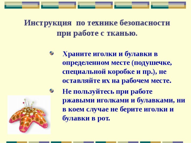  Инструкция по технике безопасности  при работе с тканью. Храните иголки и булавки в определенном месте (подушечке, специальной коробке и пр.), не оставляйте их на рабочем месте. Не пользуйтесь при работе ржавыми иголками и булавками, ни в коем случае не берите иголки и булавки в рот. 