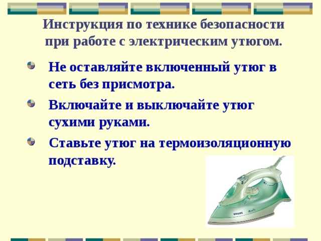 Инструкция по технике безопасности  при работе с электрическим утюгом. Не оставляйте включенный утюг в сеть без присмотра. Включайте и выключайте утюг сухими руками. Ставьте утюг на термоизоляционную подставку. 