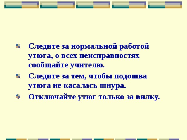 Следите за нормальной работой утюга, о всех неисправностях сообщайте учителю. Следите за тем, чтобы подошва утюга не касалась шнура. Отключайте утюг только за вилку. 