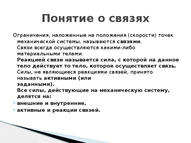 Понятие о связях Ограничения, наложенные на положения (скорости) точек механической системы, называются связями .  Связи всегда осуществляются какими-либо материальными телами.  Реакцией связи называется сила, с которой на данное тело действует то  тело, которое осуществляет связь.  Силы, не являющиеся реакциями связей, принято называть активными (или  заданными).  Все силы, действующие на механическую систему, делятся на: внешние и внутренние, активные и реакции связей.   