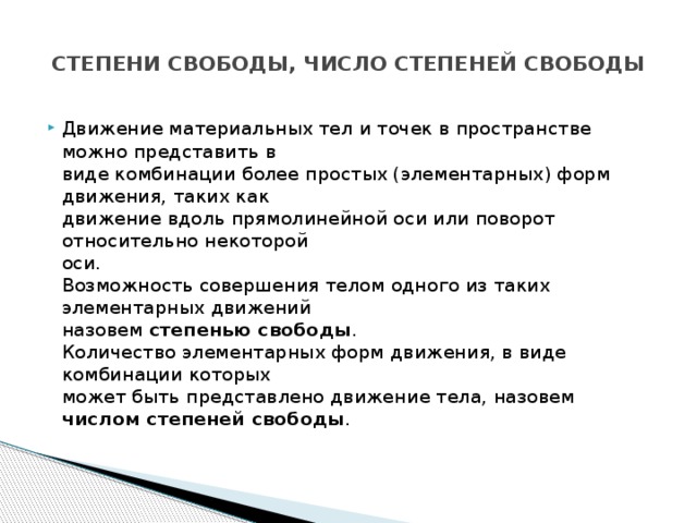  СТЕПЕНИ СВОБОДЫ, ЧИСЛО СТЕПЕНЕЙ СВОБОДЫ   Движение материальных тел и точек в пространстве можно представить в  виде комбинации более простых (элементарных) форм движения, таких как  движение вдоль прямолинейной оси или поворот относительно некоторой  оси.  Возможность совершения телом одного из таких элементарных движений  назовем степенью свободы .  Количество элементарных форм движения, в виде комбинации которых  может быть представлено движение тела, назовем числом степеней свободы .   