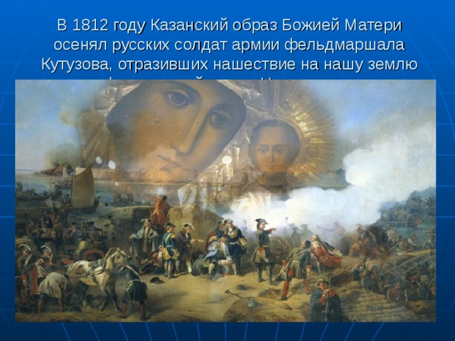 В 1812 году Казанский образ Божией Матери осенял русских солдат армии фельдмаршала Кутузова, отразивших нашествие на нашу землю французской армии Наполеона. 