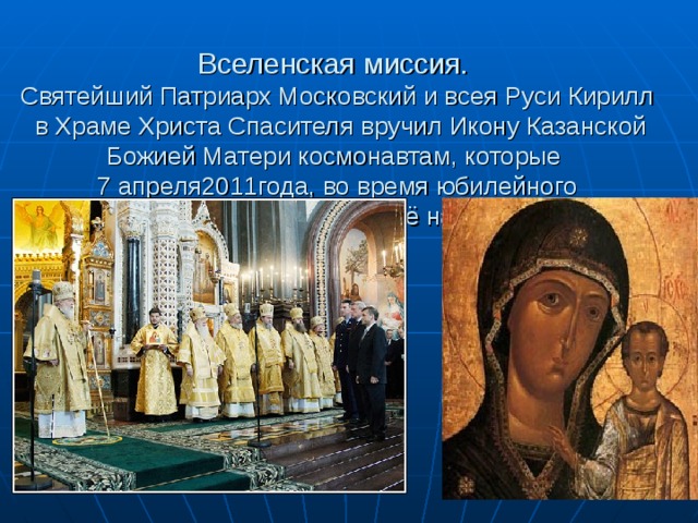 Вселенская миссия.  Святейший Патриарх Московский и всея Руси Кирилл в Храме Христа Спасителя вручил Икону Казанской Божией Матери космонавтам, которые  7 апреля2011года, во время юбилейного  полёта, доставили её на МКС 