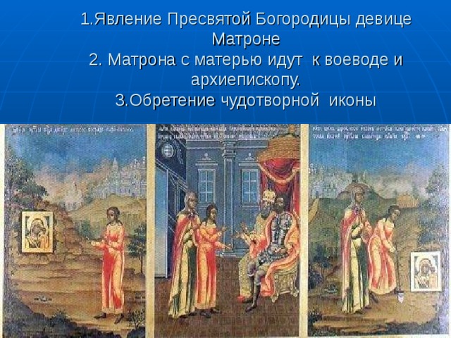   1.Явление Пресвятой Богородицы девице Матроне  2. Матрона с матерью идут к воеводе и архиепископу.  3.Обретение чудотворной иконы   