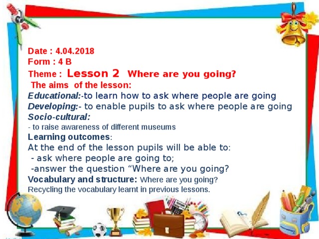 Date : 4.04.2018 Form : 4 B Theme : Lesson 2 Where are you going?  The aims of the lesson: Educational : - to learn how to ask where people are going Developing : - to enable pupils to ask where people are going Socio-cultural: - to raise awareness of different museums Learning outcomes : At the end of the lesson pupils will be able to:  - ask where people are going to;  -answer the question “Where are you going? Vocabulary and structure: Where are you going? Recycling the vocabulary learnt in previous lessons.  
