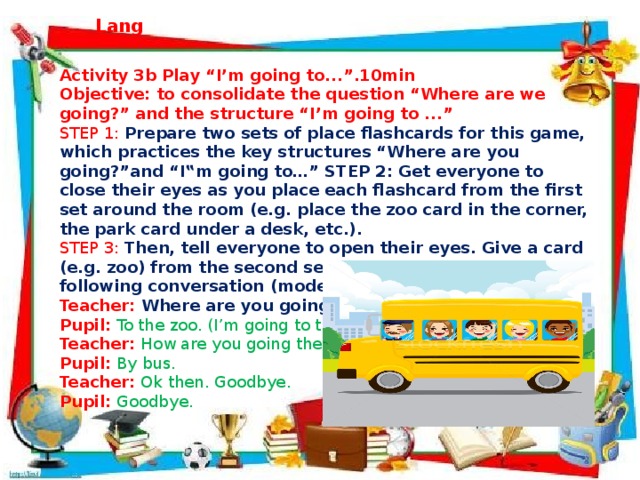 Activity 3b Play “I’m going to...”.10min Objective: to consolidate the question “Where are we going?” and the structure “I’m going to ...” STEP 1:  Prepare two sets of place flashcards for this game, which practices the key structures “Where are you going?”and “I‟m going to…” STEP 2: Get everyone to close their eyes as you place each flashcard from the first set around the room (e.g. place the zoo card in the corner, the park card under a desk, etc.). STEP 3:  Then, tell everyone to open their eyes. Give a card (e.g. zoo) from the second set to a pupil. Have the following conversation (model): Teacher: Where are you going? Pupil:  To the zoo. (I’m going to the zoo.) Teacher:  How are you going there?