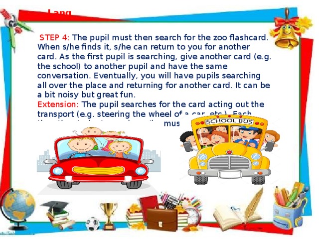  STEP 4:  The pupil must then search for the zoo flashcard. When s/he finds it, s/he can return to you for another card. As the first pupil is searching, give another card (e.g. the school) to another pupil and have the same conversation. Eventually, you will have pupils searching all over the place and returning for another card. It can be a bit noisy but great fun. Extension: The pupil searches for the card acting out the transport (e.g. steering the wheel of a car, etc.). Each time the student searches s/he must use a new means of transport.  Lang   