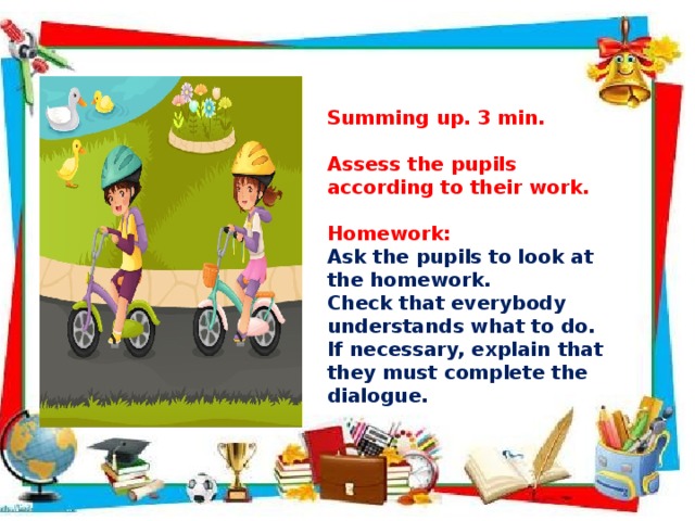     Summing up. 3 min.  Assess the pupils according to their work.  Homework: Ask the pupils to look at the homework. Check that everybody understands what to do. If necessary, explain that they must complete the dialogue.   