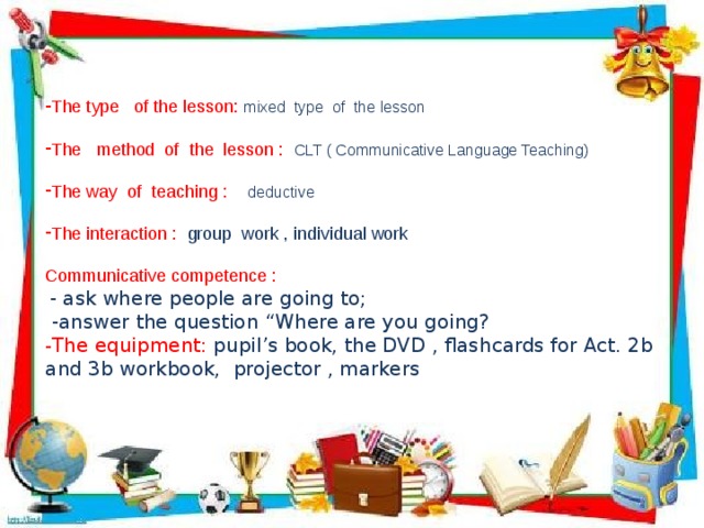 The type of the lesson: mixed type of the lesson The method of the lesson : CLT ( Communicative Language Teaching) The way of teaching : deductive  The interaction : group work , individual work Communicative competence :  - ask where people are going to;  -answer the question “Where are you going? - The equipment: pupil’s book, the DVD , flashcards for Act. 2b and 3b workbook, projector , markers 
