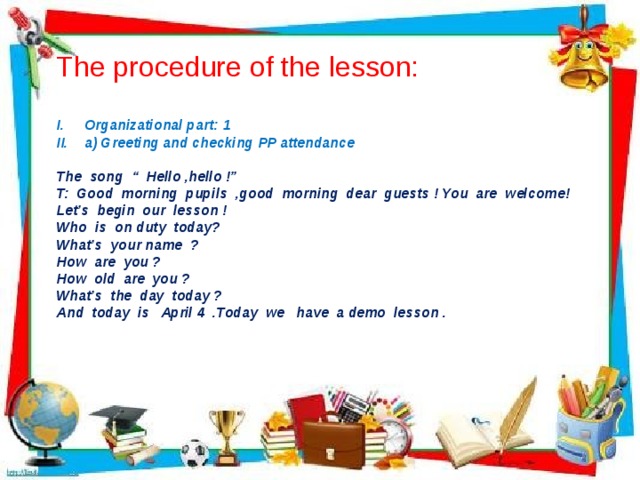 The procedure of the lesson: Organizational part: 1 a) Greeting and checking PP attendance  The song “ Hello ,hello !” T: Good morning pupils ,good morning dear guests ! You are welcome! Let’s begin our lesson ! Who is on duty today? What’s your name ? How are you ? How old are you ? What’s the day today ? And today is April 4 .Today we have a demo lesson .  