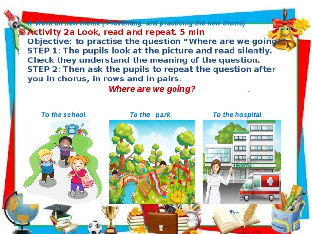        II. Work on new theme ( Presenting and practicing the new theme) Activity 2a Look, read and repeat. 5 min Objective: to practise the question “Where are we going?” STEP 1: The pupils look at the picture and read silently. Check they understand the meaning of the question. STEP 2: Then ask the pupils to repeat the question after you in chorus, in rows and in pairs .   Where are we going? .   To the school. To the park. To the hospital.    