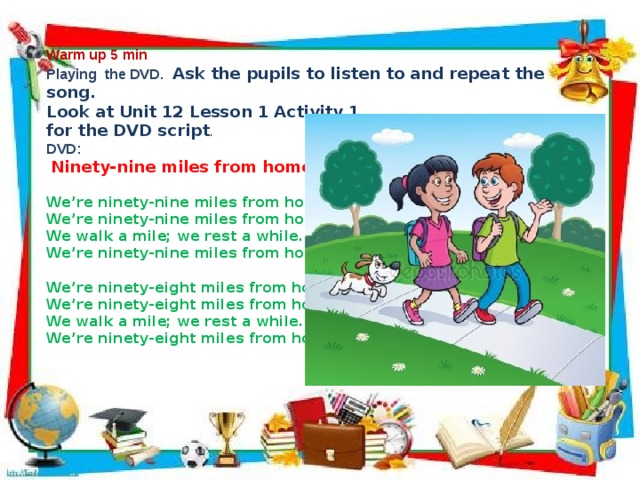              Warm up 5 min Playing the DVD.  Ask the pupils to listen to and repeat the song. Look at Unit 12 Lesson 1 Activity 1 for the DVD script . DVD:  Ninety-nine miles from home We’re ninety-nine miles from home. We’re ninety-nine miles from home. We walk a mile; we rest a while. We’re ninety-nine miles from home.  We’re ninety-eight miles from home. We’re ninety-eight miles from home. We walk a mile; we rest a while. We’re ninety-eight miles from home.                     
