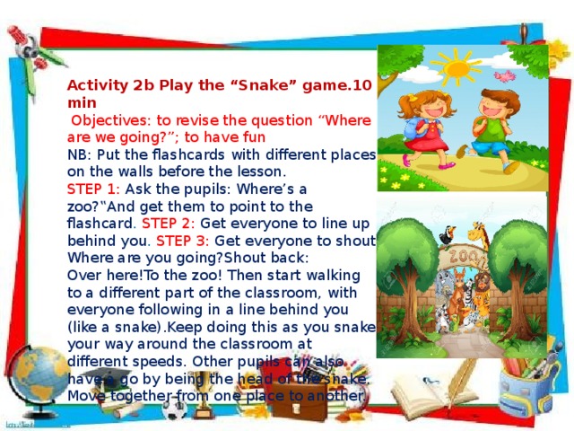  Activity 2b Play the “Snake” game.10 min  Objectives: to revise the question “Where are we going?”; to have fun NB: Put the flashcards with different places on the walls before the lesson. STEP 1: Ask the pupils: Where’s a zoo?‟And get them to point to the flashcard . STEP 2: Get everyone to line up behind you . STEP 3: Get everyone to shout Where are you going?Shout back: Over here!To the zoo! Then start walking to a different part of the classroom, with everyone following in a line behind you (like a snake).Keep doing this as you snake your way around the classroom at different speeds. Other pupils can also have a go by being the head of the snake. Move together from one place to another.  
