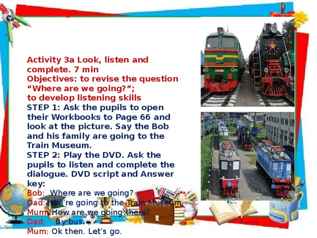  Lang  Activity 3a Look, listen and complete. 7 min Objectives: to revise the question “Where are we going?”; to develop listening skills STEP 1: Ask the pupils to open their Workbooks to Page 66 and look at the picture. Say the Bob and his family are going to the Train Museum. STEP 2: Play the DVD. Ask the pupils to listen and complete the dialogue. DVD script and Answer key: Bob:  Where are we going? Dad:  We’re going to the Train Museum. Mum: How are we going there? Dad: By bus. Mum:  Ok then. Let’s go.  