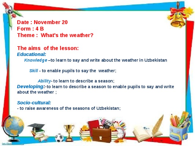 Date : November 20 Form : 4 B Theme : What’s the weather?  The aims of the lesson: Educational:  Knowledge  –to learn to say and write about the weather in Uzbekistan    Skill - to enable pupils to say the weather;   Ability - to learn to describe a season; Developing :- to learn to describe a season to enable pupils to say and write about the weather ;  Socio-cultural: - to raise awareness of the seasons of Uzbekistan;  