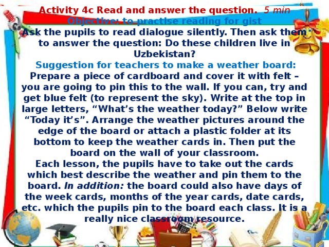. Activity 4c Read and answer the question. 5 min  Objective: to practise reading for gist  Ask the pupils to read dialogue silently. Then ask them to answer the question: Do these children live in Uzbekistan?    Suggestion for teachers to make a weather board:  Prepare a piece of cardboard and cover it with felt – you are going to pin this to the wall. If you can, try and get blue felt (to represent the sky). Write at the top in large letters, “What’s the weather today?” Below write “Today it’s”. Arrange the weather pictures around the edge of the board or attach a plastic folder at its bottom to keep the weather cards in. Then put the board on the wall of your classroom.  Each lesson, the pupils have to take out the cards which best describe the weather and pin them to the board.  In addition:  the board could also have days of the week cards, months of the year cards, date cards, etc. which the pupils pin to the board each class. It is a really nice classroom resource.   December February January August July April June March May November October September  