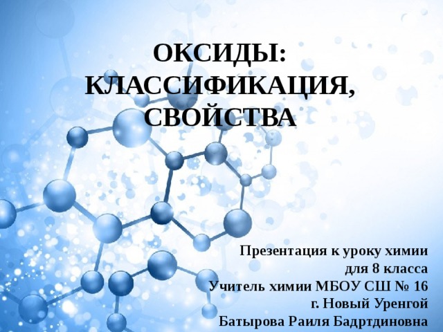 ОКСИДЫ: КЛАССИФИКАЦИЯ, СВОЙСТВА Презентация к уроку химии для 8 класса Учитель химии МБОУ СШ № 16 г. Новый Уренгой Батырова Раиля Бадртдиновна 