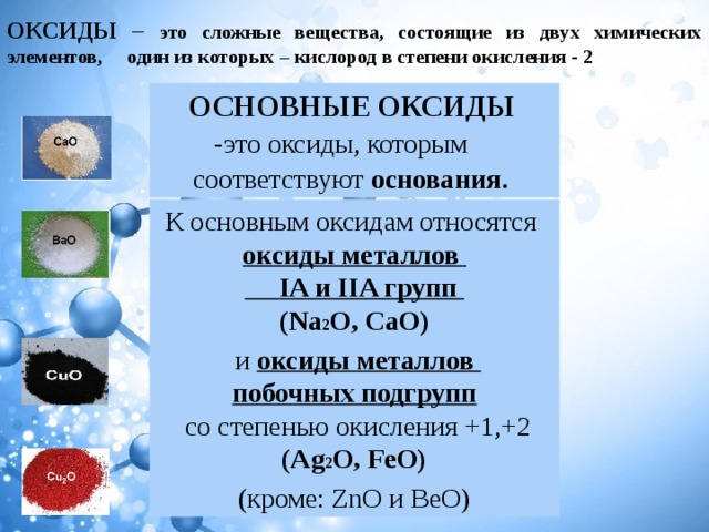 ОКСИДЫ – это сложные вещества, состоящие из двух химических элементов, один из которых – кислород в степени окисления - 2 ОСНОВНЫЕ ОКСИДЫ   - это оксиды, которым соответствуют основания . К основным оксидам относятся  оксиды металлов   IA и IIA групп (Na 2 O, CaO)  и оксиды металлов  побочных подгрупп   со степенью окисления   +1,+2 (Ag 2 O, FeO) (кроме: ZnO и BeO) 