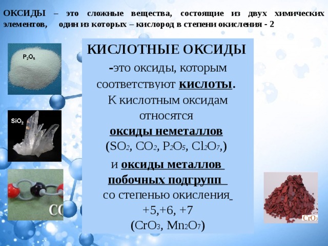 ОКСИДЫ – это сложные вещества, состоящие из двух химических элементов, один из которых – кислород в степени окисления - 2 КИСЛОТНЫЕ ОКСИДЫ   - это оксиды, которым соответствуют кислоты . К кислотным оксидам относятся  оксиды неметаллов   (SO 2 , CO 2 , P 2 O 5 , Cl 2 O 7 ,) и оксиды металлов   побочных подгрупп   со степенью окисления  +5,+6, +7 (CrO 3 , Mn 2 O 7 ) 