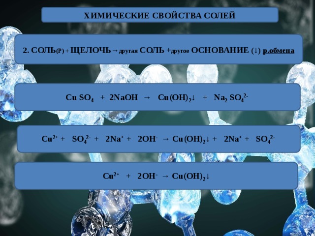 ХИМИЧЕСКИЕ СВОЙСТВА СОЛЕЙ 2. СОЛЬ (Р) + ЩЕЛОЧЬ → другая  СОЛЬ + другое  ОСНОВАНИЕ ( ↓ ) р.обмена Cu SO 4 + 2NaOH → Cu(OH) 2 ↓ + Na 2 SO 4 2- Cu 2+ + SO 4 2- + 2Na + + 2OH - → Cu(OH) 2 ↓ + 2Na + + SO 4 2- Cu 2+ + 2OH - → Cu(OH) 2 ↓ 
