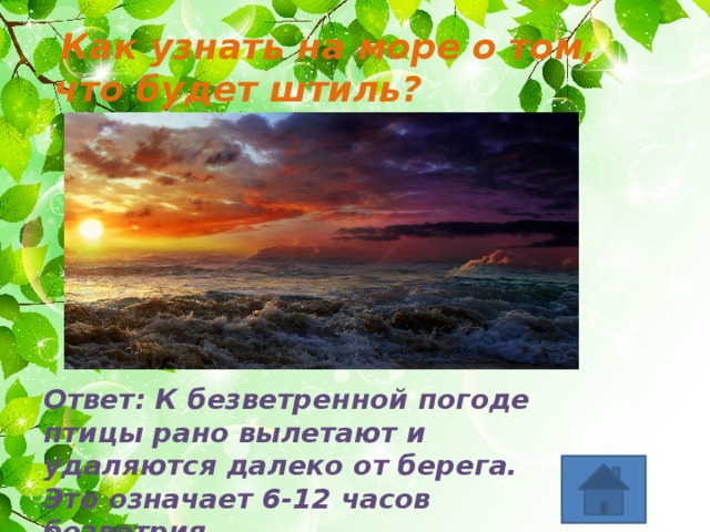  Как узнать на море о том, что будет штиль? Ответ: К безветренной погоде птицы рано вылетают и удаляются далеко от берега. Это означает 6-12 часов безветрия 