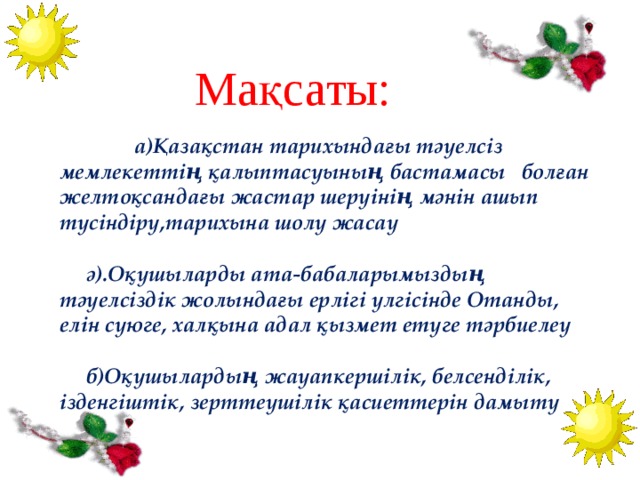 Мақсаты:   а)Қазақстан тарихындағы тәуелсіз мемлекеттің қалыптасуының бастамасы болған желтоқсандағы жастар шеруінің мәнін ашып түсіндіру,тарихына шолу жасау   ә).Оқушыларды ата-бабаларымыздың тәуелсіздік жолындағы ерлігі үлгісінде Отанды, елін сүюге, халқына адал қызмет етуге тәрбиелеу   б)Оқушылардың жауапкершілік, белсенділік, ізденгіштік, зерттеушілік қасиеттерін дамыту 