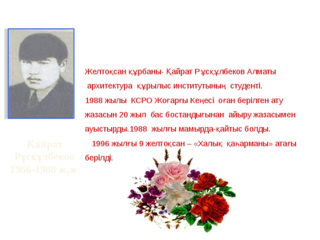 Желтоқсан құрбаны- Қайрат Рұсқұлбеков Алматы  архитектура құрылыс институтының студенті. 1988 жылы КСРО Жоғарғы Кеңесі оған берілген ату жазасын 20 жыл бас бостандығынан айыру жазасымен ауыстырды.1988 жылғы мамырда-қайтыс болды.  1996 жылғы 9 желтоқсан – «Халық қаһарманы» атағы берілді. Қайрат  Рұсқұлбеков 1966-1988 ж.ж 