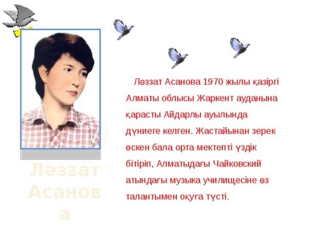  Ләззат Асанова 1970 жылы қазіргі Алматы облысы Жаркент ауданына қарасты Айдарлы ауылында дүниеге келген. Жастайынан зерек өскен бала орта мектепті үздік бітіріп, Алматыдағы Чайковский атындағы музыка училищесіне өз талантымен оқуға түсті. Ләззат Асанова 
