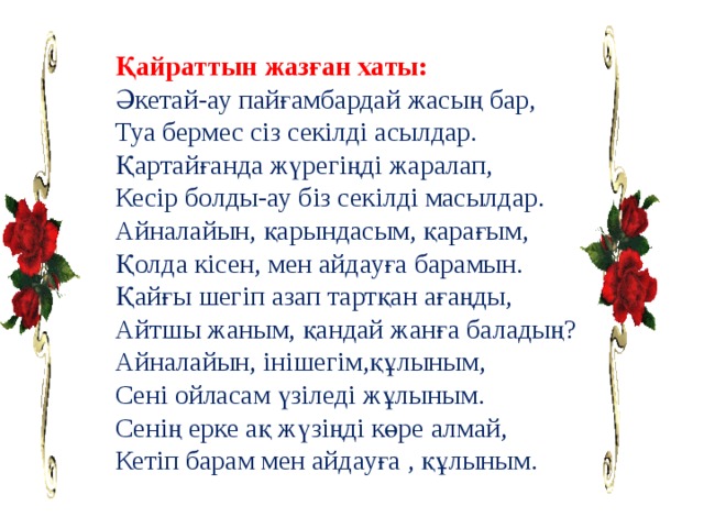 Қайраттын жазған хаты: Әкетай-ау пайғамбардай жасың бар, Туа бермес сіз секілді асылдар. Қартайғанда жүрегіңді жаралап, Кесір болды-ау біз секілді масылдар. Айналайын, қарындасым, қарағым, Қолда кісен, мен айдауға барамын. Қайғы шегіп азап тартқан ағаңды, Айтшы жаным, қандай жанға баладың? Айналайын, інішегім,құлыным, Сені ойласам үзіледі жұлыным. Сенің ерке ақ жүзіңді көре алмай, Кетіп барам мен айдауға , құлыным. 