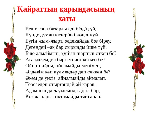 Қайраттың қарындасының хаты Кеше ғана базарлы еді біздің үй, Күнде думан көтеріңкі көңіл-күй. Бүгін жым-жырт, әлдеқайдан бәз біреу, Дегендей –ақ бар сырыңды ішке түй. Біле алмаймын, құйын шарпып өткен бе? Аға-әпкемдер бәрі есейіп кеткен бе? Ойнатпайды, ойнамайды менімен, Әлдекім кеп күлмеңдер деп сөккен бе? Әкем де үнсіз, айналмайды аймалап, Терезеден отырғандай ай қарап. Адамның да дауысында діріл бар, Көз жанары тоқтамайды тайғанап. 