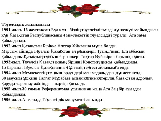 Тәуелсіздік жылнамасы 1991 жыл. 16 желтоқсан .Бұл күн –біздің тәуелсіздігімізді дүниежүзі мойындаған күн.Қазақстан Республикасының мемлекеттік тәуелсіздігі туралы Ата заңы қабылданды. 1992 жыл .Қазақстан Бірікке Ұлттар Ұйымына мүше болды. Маусым айында Тәуелсіз Қазақстан ел рәміздері: Туын,Гимні, Елтаңбасын қабылдады.Қазақтың тұңғыш ғарышкері Тоқтар Әубакіров ғарышқа ұшты. 1993жыл . Тәуелсіз Қазақстанның бірінші Конституциясы қабылданды. 15 қараша .Тәуелсіз Қазақстанның ұлттық теңгесі айналымға енді. 1994 жыл .Мемлекеттің тұңғыш ордендері мен медальдары дүниеге келді. 30 маусым ұшқыш Талғат Мұсабаев аспан көгіне көтерілді.Қазақстан ядролық қаруды таратпау жөніндегі шартқа қосылды. 1995 жыл.30 тамыз .Референдумда ұсынылған жаңа Ата Заң бір ауыздан қабылданды. 1996 жыл .Алматыда Тәуелсіздік монументі ашылды. 