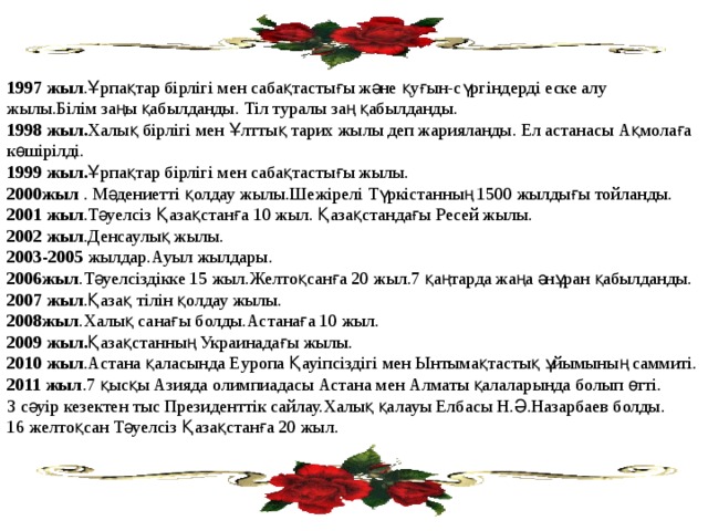 1997 жыл .Ұрпақтар бірлігі мен сабақтастығы және қуғын-сүргіндерді еске алу жылы.Білім заңы қабылданды. Тіл туралы заң қабылданды. 1998 жыл. Халық бірлігі мен Ұлттық тарих жылы деп жарияланды. Ел астанасы Ақмолаға көшірілді. 1999 жыл. Ұрпақтар бірлігі мен сабақтастығы жылы. 2000жыл . Мәдениетті қолдау жылы.Шежірелі Түркістанның 1500 жылдығы тойланды. 2001 жыл .Тәуелсіз Қазақстанға 10 жыл. Қазақстандағы Ресей жылы. 2002 жыл .Денсаулық жылы. 2003-2005 жылдар.Ауыл жылдары. 2006жыл .Тәуелсіздікке 15 жыл.Желтоқсанға 20 жыл.7 қаңтарда жаңа әнұран қабылданды. 2007 жыл .Қазақ тілін қолдау жылы. 2008жыл .Халық санағы болды.Астанаға 10 жыл. 2009 жыл. Қазақстанның Украинадағы жылы. 2010 жыл .Астана қаласында Еуропа Қауіпсіздігі мен Ынтымақтастық ұйымының саммиті. 2011 жыл .7 қысқы Азияда олимпиадасы Астана мен Алматы қалаларында болып өтті. 3 сәуір кезектен тыс Президенттік сайлау.Халық қалауы Елбасы Н.Ә.Назарбаев болды. 16 желтоқсан Тәуелсіз Қазақстанға 20 жыл. 
